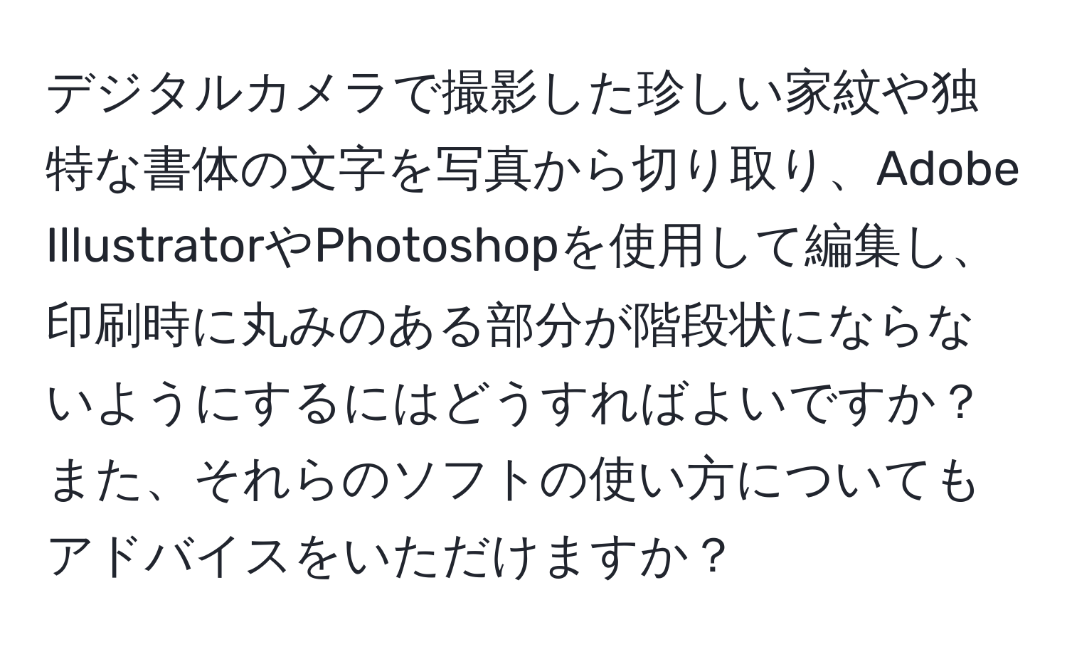 デジタルカメラで撮影した珍しい家紋や独特な書体の文字を写真から切り取り、Adobe IllustratorやPhotoshopを使用して編集し、印刷時に丸みのある部分が階段状にならないようにするにはどうすればよいですか？また、それらのソフトの使い方についてもアドバイスをいただけますか？