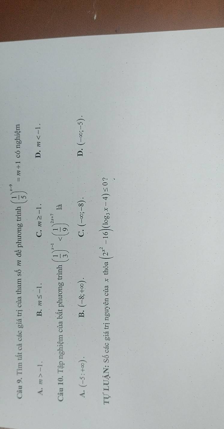 Tìm tất cả các giá trị của tham số m để phương trình ( 1/5 )^x-9=m+1 có nghiệm
B.
A. m>-1. m≤ -1. C. m≥ -1. D. m . 
Câu 10. Tập nghiệm của bất phương trình ( 1/3 )^x-1 là
A. (-5:+∈fty ). B. (-8;+∈fty ). C. (-∈fty ;-8). D. (-∈fty ;-5). 
Tự LUẠN: Số các giá trị nguyên của x thỏa (2^(x^2)-16)(log _3x-4)≤ 0 ?