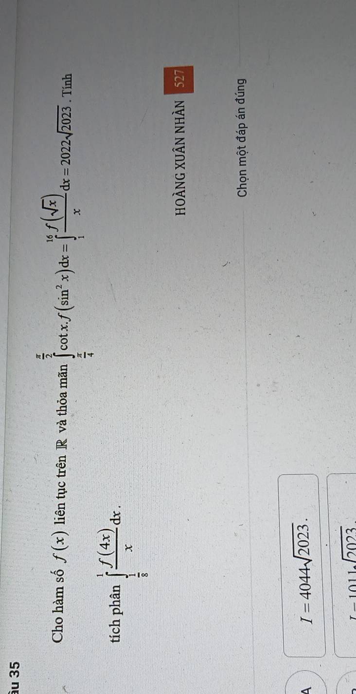 ầu 35
Cho hàm số f(x) liên tục trên R và thỏa mãn ∈tlimits _ π /4 ^ π /2 cot xf(sin^2x)dx=∈tlimits _1^((16)frac f(sqrt(x)))xdx=2022sqrt(2023). Tính
tích phân ∈tlimits _ 1/8 ^1 f(4x)/x dx. 
HOÀNG XUÂN NhÀN 527
Chọn một đáp án đúng
A
I=4044sqrt(2023).
I-1011sqrt(2023)