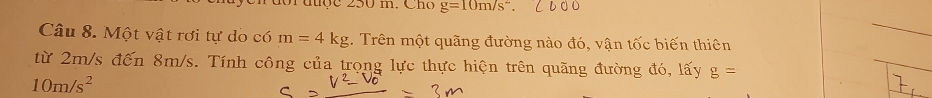 1orauợc 250 m. Cho g=10m/s^2. 
Câu 8. Một vật rơi tự do có m=4kg. Trên một quãng đường nào đó, vận tốc biến thiên 
từ 2m/s đến 8m/s. Tính công của trọng lực thực hiện trên quãng đường đó, lấy g=
10m/s^2