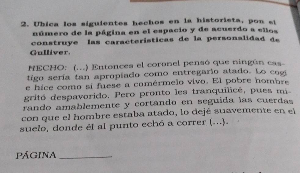 Ubica los siguientes hechos en la historieta, pon el 
número de la página en el espacio y de acuerdo a ellos 
construye las características de la personalidad de 
Gulliver. 
HECHO: (...) Entonces el coronel pensó que ningún cas- 
tigo sería tan apropiado como entregarlo atado. Lo cogi 
e hice como si fuese a comérmelo vivo. El pobre hombre 
gritó despavorido. Pero pronto les tranquilicé, pues mi 
rando amablemente y cortando en seguida las cuerdas 
con que el hombre estaba atado, lo dejé suavemente en el 
suelo, donde él al punto echó a correr (...). 
PÁGINA_