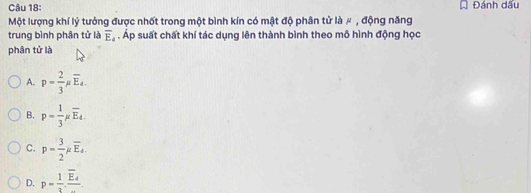 Đánh dấu
Một lượng khí lý tưởng được nhốt trong một bình kín có mật độ phân tử là μ , động năng
trung bình phân tử là overline E_d. Áp suất chất khí tác dụng lên thành bình theo mô hình động học
phân tử là
A. p= 2/3 mu overline E_d.
B. p= 1/3 mu overline E_d.
C. p= 3/2 mu overline E_d.
D. p= 1/3 .frac overline E_d.