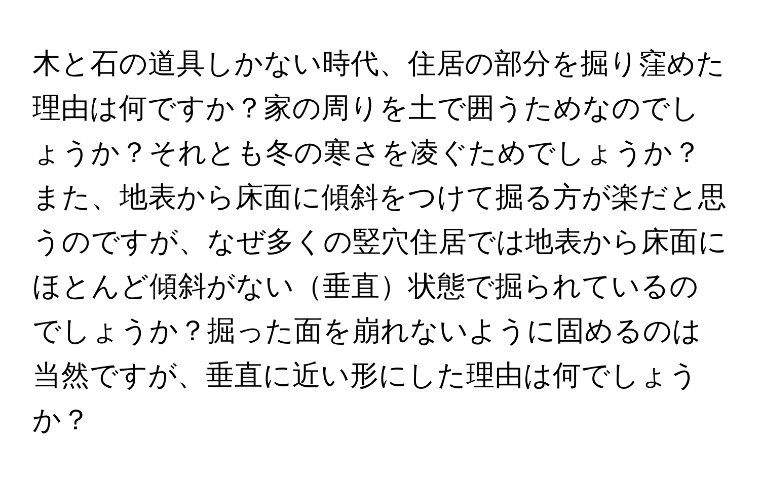 木と石の道具しかない時代、住居の部分を掘り窪めた理由は何ですか？家の周りを土で囲うためなのでしょうか？それとも冬の寒さを凌ぐためでしょうか？また、地表から床面に傾斜をつけて掘る方が楽だと思うのですが、なぜ多くの竪穴住居では地表から床面にほとんど傾斜がない垂直状態で掘られているのでしょうか？掘った面を崩れないように固めるのは当然ですが、垂直に近い形にした理由は何でしょうか？