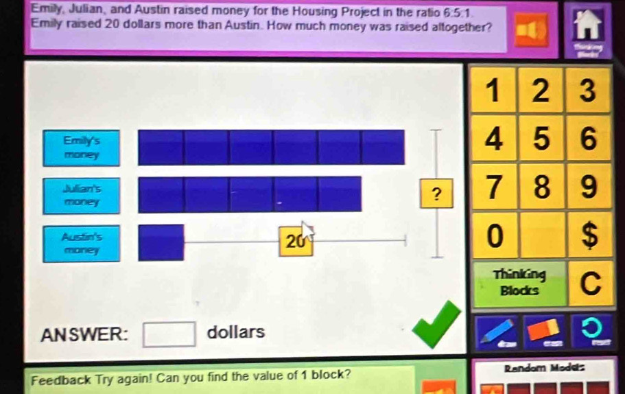 Emily, Julian, and Austin raised money for the Housing Project in the ratio 6:5:1. 
Emily raised 20 dollars more than Austin. How much money was raised altogether?
1 2 3
Emily's 
money
4 5 6
Julian's 
money 
? 7 8 9
Austin's
20
money
0 $
Thinking C 
Blocks 
ANSWER: □ dollars
ise 
Feedback Try again! Can you find the value of 1 block? Random Modes