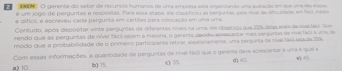 ENEM O gerente do setor de recursos humanos de uma empresa está organizando uma avaliação em que uma das etapas
é um jogo de perguntas e respostas. Para essa etapa, ele classificou as perguntas, pelo nível de dificuldade, em fácil, médio
e difícil, e escreveu cada pergunta em cartões para colocação em uma urna.
Contudo, após depositar vinte perguntas de diferentes níveis na urna, ele observou que 25% delas eram de nível fácil. Que-
rendo que as perguntas de nível fácil sejam a maioria, o gerente decidiu acrescentar mais perguntas de nível fácil à urna, de
modo que a probabilidade de o primeiro participante retirar, aleatoriamente, uma pergunta de nível fácil seja de 75%
Com essas informações, a quantidade de perguntas de nível fácil que o gerente deve acrescentar à urna é igual a
d) 40. e) 45.
a) 10. b) 15. c) 35.