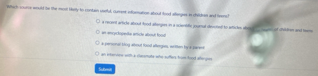 Which source would be the most likely to contain useful, current information about food allergies in children and teens?
a recent article about food allergies in a scientific journal devoted to articles abous ns of children and teens
an encyclopedia article about food
a personal blog about food allergies, written by a parent
an interview with a classmate who suffers from food allergies
Submit