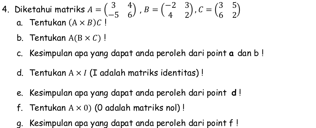 Diketahui matriks A=beginpmatrix 3&4 -5&6endpmatrix , B=beginpmatrix -2&3 4&2endpmatrix , C=beginpmatrix 3&5 6&2endpmatrix
a. Tentukan (A* B)C
b. Tentukan A(B* C)
c. Kesimpulan apa yang dapat anda peroleh dari point a dan b! 
d. Tentukan A* I (I adalah matriks identitas) ! 
e. Kesimpulan apa yang dapat anda peroleh dari point d! 
f. Tentukan A* 0) (O adalah matriks nol) ! 
g. Kesimpulan apa yang dapat anda peroleh dari point f!