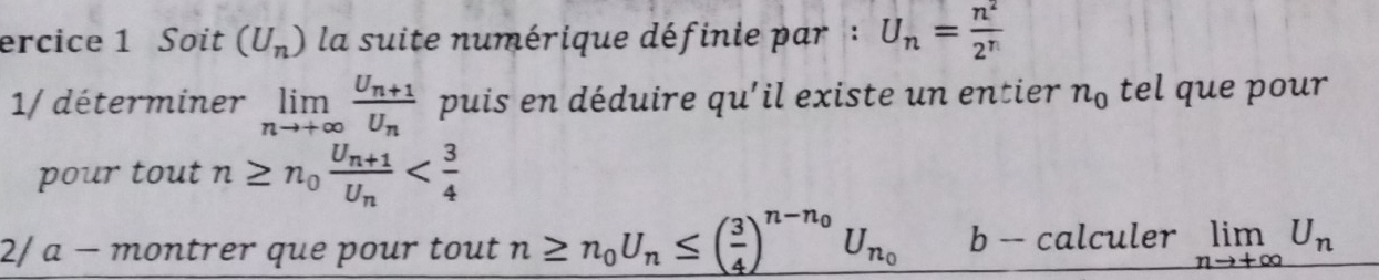 ercice 1 Soit (U_n) la suite numérique définie par : U_n= n^2/2^n 
1/ déterminer limlimits _nto +∈fty frac U_n+1U_n puis en déduire qu'il existe un entier n_0 tel que pour 
pour tout n≥ n_0frac U_n+1U_n
2/ a - montrer que pour tout n≥ n_0U_n≤ ( 3/4 )^n-n_0U_n_0 b -- calculer limlimits _nto +∈fty U_n