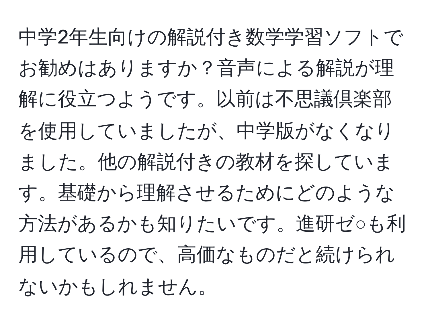 中学2年生向けの解説付き数学学習ソフトでお勧めはありますか？音声による解説が理解に役立つようです。以前は不思議倶楽部を使用していましたが、中学版がなくなりました。他の解説付きの教材を探しています。基礎から理解させるためにどのような方法があるかも知りたいです。進研ゼ○も利用しているので、高価なものだと続けられないかもしれません。