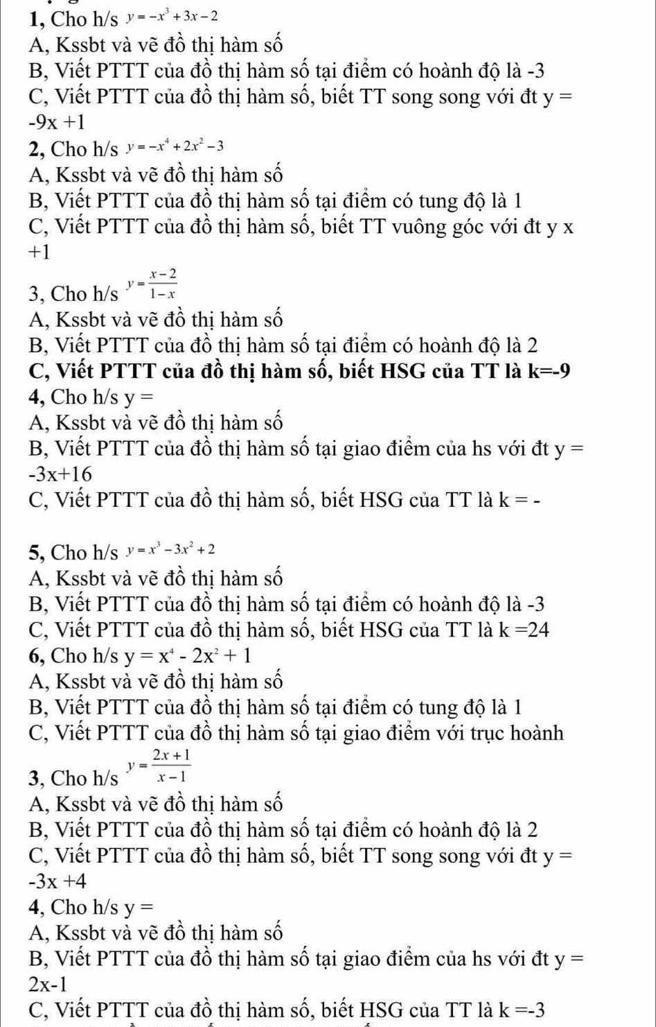 1, Cho h/s y=-x^3+3x-2
A, Kssbt và vẽ đồ thị hàm số
B, Viết PTTT của đồ thị hàm số tại điểm có hoành độ là -3
C, Viết PTTT của đồ thị hàm số, biết TT song song với đt y=
-9x+1
2, Cho h/s y=-x^4+2x^2-3
A, Kssbt và vẽ đồ thị hàm số
B, Viết PTTT của đồ thị hàm số tại điểm có tung độ là 1
C, Viết PTTT của đồ thị hàm số, biết TT vuông góc với đt y x
+1
3, Cho h/s y= (x-2)/1-x 
A, Kssbt và vẽ đồ thị hàm số
B, Viết PTTT của đồ thị hàm số tại điểm có hoành độ là 2
C, Viết PTTT của đồ thị hàm số, biết HSG của TT là k=-9
4, Cho h/s y=
A, Kssbt và vẽ đồ thị hàm số
B, Viết PTTT của đồ thị hàm số tại giao điểm của hs với đt y=
-3x+16
C, Viết PTTT của đồ thị hàm : shat O ổ, biết HSG của TT là k=-
5, Cho h/s y=x^3-3x^2+2
A, Kssbt và vẽ đồ thị hàm số
B, Viết PTTT của đồ thị hàm số tại điểm có hoành độ là -3
C, Viết PTTT của đồ thị hàm số, biết HSG của TT là k=24
6, Cho h/s y=x^4-2x^2+1
A, Kssbt và vẽ đồ thị hàm số
B, Viết PTTT của đồ thị hàm số tại điểm có tung độ là 1
C, Viết PTTT của đồ thị hàm số tại giao điểm với trục hoành
3, Cho h/s y= (2x+1)/x-1 
A, Kssbt và vẽ đồ thị hàm số
B, Viết PTTT của đồ thị hàm số tại điểm có hoành độ là 2
C, Viết PTTT của đồ thị hàm số, biết TT song song với đt y=
-3x+4
4, Cho h/s y=
A, Kssbt và vẽ đồ thị hàm số
B, Viết PTTT của đồ thị hàm số tại giao điểm của hs với đt y=
2x-1
C, Viết PTTT của đồ thị hàm số, biết HSG của TT là k=-3