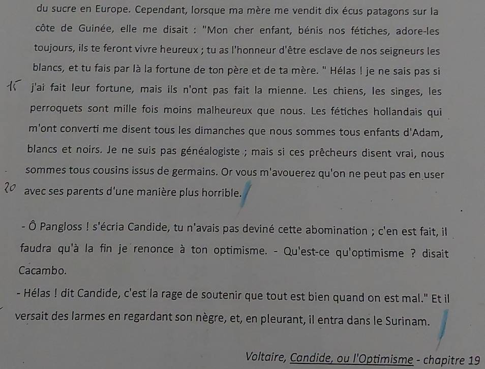 du sucre en Europe. Cependant, lorsque ma mère me vendit dix écus patagons sur la 
côte de Guinée, elle me disait : "Mon cher enfant, bénis nos fétiches, adore-les 
toujours, ils te feront vivre heureux ; tu as l'honneur d'être esclave de nos seigneurs les 
blancs, et tu fais par là la fortune de ton père et de ta mère. " Hélas ! je ne sais pas si 
j'ai fait leur fortune, mais ils n'ont pas fait la mienne. Les chiens, les singes, les 
perroquets sont mille fois moins malheureux que nous. Les fétiches hollandais qui 
m'ont converti me disent tous les dimanches que nous sommes tous enfants d'Adam, 
blancs et noirs. Je ne suis pas généalogiste ; mais si ces prêcheurs disent vrai, nous 
sommes tous cousins issus de germains. Or vous m'avouerez qu'on ne peut pas en user 
avec ses parents d'une manière plus horrible. 
- Ô Pangloss ! s'écria Candide, tu n'avais pas deviné cette abomination ; c'en est fait, il 
faudra qu'à la fin je renonce à ton optimisme. - Qu'est-ce qu'optimisme ? disait 
Cacambo. 
- Hélas ! dit Candide, c'est'la rage de soutenir que tout est bien quand on est mal." Et il 
versait des larmes en regardant son nègre, et, en pleurant, il entra dans le Surinam. 
Voltaire, Candide, ou l'Optimisme - chapitre 19