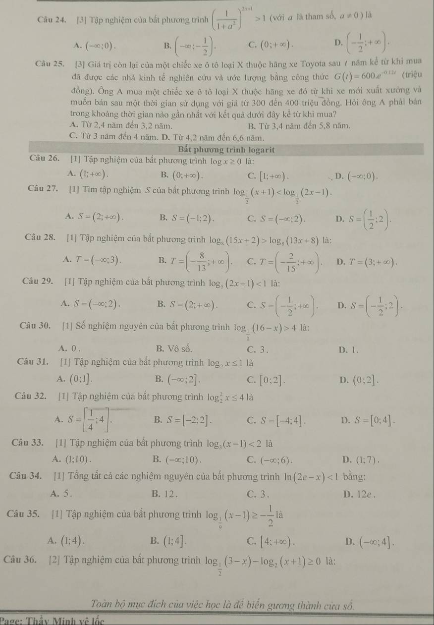 [3] Tập nghiệm của bất phương trình ( 1/1+a^2 )^2x+1>1 (với a là tham số, a!= 0) lǎ
A. (-∈fty ;0). B. (-∈fty ;- 1/2 ). C. (0;+∈fty ). D. (- 1/2 ;+∈fty ).
Câu 25. [3] Giá trị còn lại của một chiếc xe ô tô loại X thuộc hãng xe Toyota sau 7 năm kể từ khi mua
đã được các nhà kinh tế nghiên cứu và ước lượng bằng công thức G(t)=600.e^(-0.12t) (triệu
đồng). Ông A mua một chiếc xe ô tô loại X thuộc hãng xe đó từ khi xe mới xuất xưởng và
muốn bán sau một thời gian sử dụng với giá từ 300 đến 400 triệu đồng. Hỏi ông A phải bán
trong khoảng thời gian nào gần nhất với kết quả dưới đây kể từ khi mua?
A. Từ 2,4 năm đến 3,2 năm. B. Từ 3,4 năm đến 5,8 năm.
C. Từ 3 năm đến 4 năm. D. Từ 4,2 năm đến 6,6 năm.
Bất phương trình logarit
Câu 26. [1] Tập nghiệm của bất phương trình log x≥ 0 là:
A. (1;+∈fty ). B. (0;+∈fty ). C. [1;+∈fty ). D. (-∈fty ;0).
Câu 27. [1] Tìm tập nghiệm S của bất phương trình log _ 1/2 (x+1)
A. S=(2;+∈fty ). B. S=(-1;2). C. S=(-∈fty ;2). D. S=( 1/2 ;2).
Câu 28. [1] Tập nghiệm của bất phương trình log _8(15x+2)>log _8(13x+8) là:
A. T=(-∈fty ;3). B. T=(- 8/13 ;+∈fty ). C. T=(- 2/15 ;+∈fty ). D. T=(3;+∈fty ).
Câu 29. [1] Tập nghiệm của bất phương trình log _5(2x+1)<1</tex> là:
A. S=(-∈fty ;2). B. S=(2;+∈fty ). C. S=(- 1/2 ;+∈fty ). D. S=(- 1/2 ;2).
Câu 30. [1] Số nghiệm nguyên của bất phương trình log __ 1(16-x)>4 là:
A. 0 . B. Vô số. C. 3. D. 1 .
Câu 31. [1] Tập nghiệm của bất phương trình log _2x≤ 1 là
A. (0:1]. B. (-∈fty ;2]. C. [0:2]. D. (0;2].
Câu 32. [1] Tập nghiệm của bất phương trình log _2^(2x≤ 4 là
A. S=[frac 1)4;4]. B. S=[-2;2]. C. S=[-4;4]. D. S=[0;4].
Câu 33. [1] Tập nghiệm của bất phương trình log _3(x-1)<21a</tex>
A. (1;10). B. (-∈fty ;10). C. (-∈fty ;6). D. (1;7).
Câu 34. [1] Tổng tất cả các nghiệm nguyên của bất phương trình ln (2e-x)<1</tex> bằng:
A. 5 . B. 12 . C. 3 . D. 12e .
Câu 35. [1] Tập nghiệm của bất phương trình log _ 1/9 (x-1)≥ - 1/2 la
A. (1;4). B. (1;4]. C. [4;+∈fty ). D. (-∈fty ;4].
Câu 36. [2] Tập nghiệm của bất phương trình log _ 1/2 (3-x)-log _2(x+1)≥ 0 là:
Toàn bộ mục đích của việc học là để biến gương thành cửa số.
Page: Thầy Minh về lốc