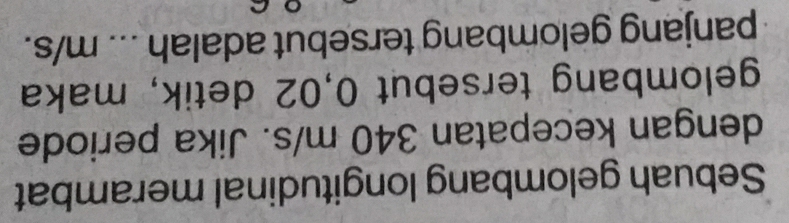 Sebuah gelombang longitudinal merambat 
dengan kecepatan 340 m/s. Jika periode 
gelombang tersebut 0,02 detik, maka 
panjang gelombang tersebut adalah ... m/s.