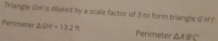 Triangle GH/ is dilated by a scale factor of 3 to form triangle G'H'I'. 
Perimeter △ GHI=13.2ft Perimeter △ A'B'C