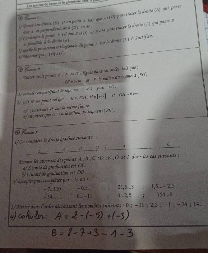 Les notions de bases de la géométrie dans l8 pa 
1/ Tracer une droite (D) et un point A tels que ィe(D) puis tracer la droite (Δ) qui passe 
2/Construire le point B tel que B∈ (D) et B!= M puis tracer la droite (L) qui passe B 
Par A et perpendiculaire à (D) en M. 
et parallèle à la droite (s). 
3/quelle la projection orthogonale du point A sur la droite (D) ? Justifiez. 
4/Montrer que : (D) .i.(L) . 
Crcn 2 
Tracer trois points E; F et G alignés dans cet ordre tels que :
EF=6cm et F le milieu du segment [ EG ] 
1/calculer en justifiant la réponse : FG puis EG. 
2/ soit H un point tel que : H∈ [FG), H∉ [FG] et GH=6cm. 
a/ Construire H sur la même figure. 
5/Montrer que G est le milieu du segment [ FH ]. 
O Ecrcio 3 : 
oite graduée suivante : 
Donner les abscisses des points A; B; C:D; E;O et I dans les cas suivants : 
a/ L'unité de graduation est OI . 
6/ L'unité de graduation est DB . 
2/Recopier puis compléter par; ou .
- 7... 110; - 0,5... −; 21, 5... 3; 1, 5... −2, 5
− 54... −1 ； 0... −11; 0...2,5; - 754...0 
3/Mettre dans l'ordre décroissant les nombres suivants : 0; −11; 2,5; -1; - 24; 14.