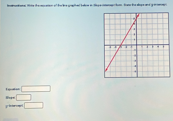 In structions: Write the equation of the line graphed below in Slope-Intercept form. State the slope and 1 -intercept. 
Equation: □ 
Slope: □ 
y-Intercept: □