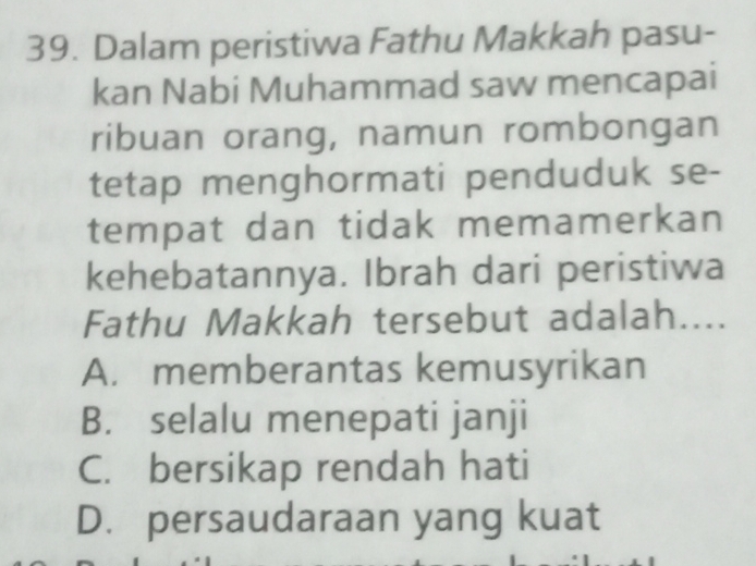 Dalam peristiwa Fathu Makkah pasu-
kan Nabi Muhammad saw mencapai
ribuan orang, namun rombongan
tetap menghormati penduduk se-
tempat dan tidak memamerkan
kehebatannya. Ibrah dari peristiwa
Fathu Makkah tersebut adalah....
A. memberantas kemusyrikan
B. selalu menepati janji
C. bersikap rendah hati
D. persaudaraan yang kuat