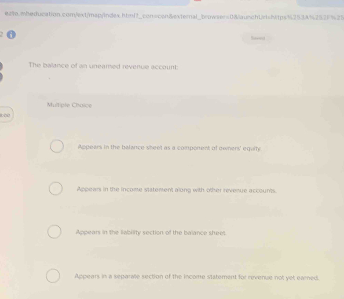 Saved
The balance of an unearned revenue account:
Multiple Choice
8:00
Appears in the balance sheet as a component of owners' equity.
Appears in the income statement along with other revenue accounts.
Appears in the liability section of the balance sheet.
Appears in a separate section of the income statement for revenue not yet earned.