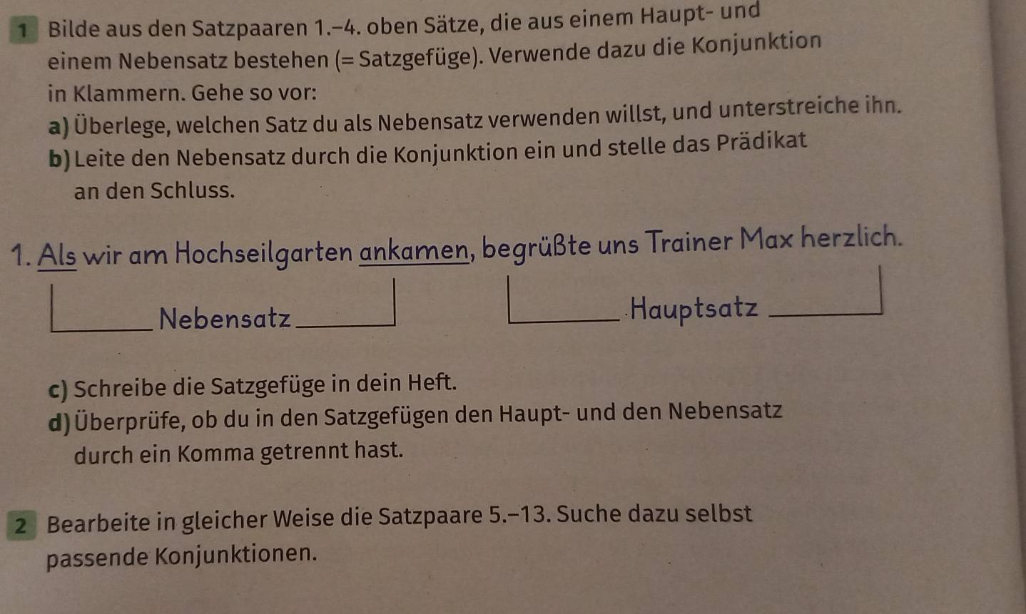 Bilde aus den Satzpaaren 1.-4. oben Sätze, die aus einem Haupt- und 
einem Nebensatz bestehen (= Satzgefüge). Verwende dazu die Konjunktion 
in Klammern. Gehe so vor: 
a) Überlege, welchen Satz du als Nebensatz verwenden willst, und unterstreiche ihn. 
b)Leite den Nebensatz durch die Konjunktion ein und stelle das Prädikat 
an den Schluss. 
1. Als wir am Hochseilgarten ankamen, begrüßte uns Trainer Max herzlich. 
Nebensatz Hauptsatz 
c) Schreibe die Satzgefüge in dein Heft. 
d) Überprüfe, ob du in den Satzgefügen den Haupt- und den Nebensatz 
durch ein Komma getrennt hast. 
2 Bearbeite in gleicher Weise die Satzpaare 5.-13. Suche dazu selbst 
passende Konjunktionen.