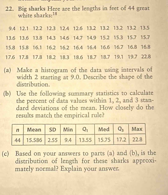 Big sharks Here are the lengths in feet of 44 great
white sharks:18
9.4 12.1 12.2 12.3 12.4 12.6 13.2 13.2 13.2 13.2 13.5
13.6 13.6 13.8 14.3 14.6 14.7 14.9 15.2 15.3 15.7 15.7
15.8 15.8 16.1 16.2 16.2 16.4 16.4 16.6 16.7 16.8 16.8
17.6 17.8 17.8 18.2 18.3 18.6 18.7 18.7 19.1 19.7 22.8
(a) Make a histogram of the data using intervals of
width 2 starting at 9.0. Describe the shape of the
distribution.
(b) Use the following summary statistics to calculate
the percent of data values within 1, 2, and 3 stan-
dard deviations of the mean. How closely do the
results match the empirical rule?
(c) Based on your answers to parts (a) and (b), is the
distribution of length for these sharks approxi-
mately normal? Explain your answer.