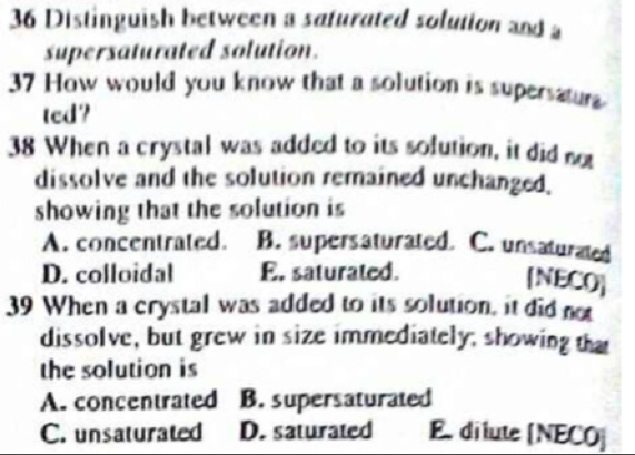 Distinguish between a safurated solution and a
supersaturated solution.
37 How would you know that a solution is supersatura
ted?
38 When a crystal was added to its solution, it did not
dissolve and the solution remained unchanged.
showing that the solution is
A. concentrated. B. supersaturated. C. unsaturated
D. colloidal E. saturated.
[NECO]
39 When a crystal was added to its solution, it did not
dissolve, but grew in size immediately; showing that
the solution is
A. concentrated B. supersaturated
C. unsaturated D. saturated E dilute [NECO]