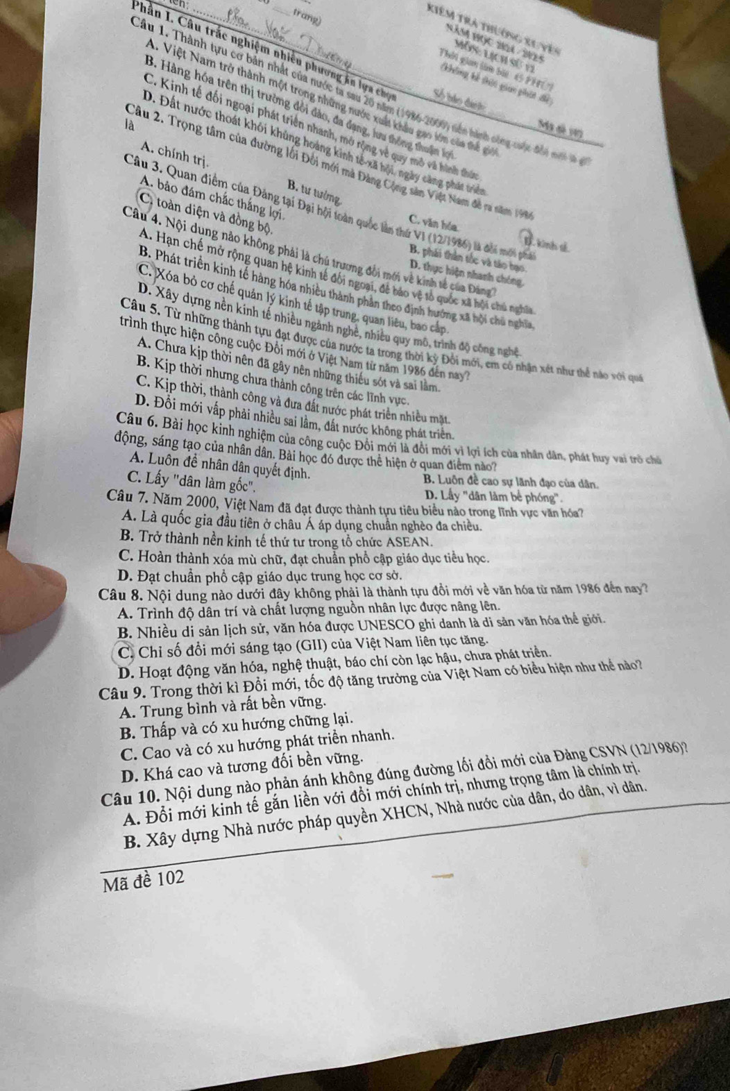 en
trang)
Kiêm tra thường xu vên
Năm học 2104 - 2925
Mùs Lịch sử 11
Phần I. Câu trắc nghiệm nhiều phương ăn lựa chợ Số bảo đượ t
Thời gian tàm bàc 4 PHU
không kế thit gian phát để
Câu 1. Thành tựu cơ bản nhất của nước ta sau 20 năm (1986-2000) nền hành công cuộc đắn mư t
1. Việt Nam trở thành một trong những nước xuất khâu gao lớn của thể g
3. Hàng hóa trên thị trường đổi đảo, đa dạng, lưu thông thuậm lợ
là
C. Kinh tế đối ngoại phát triển nhanh, mở rộng về quy mô và hình thứn
Ma sã 197
D. Đất nước thoát khôi khủng hoàng kinh tế-xã hội, ngày càng phát triển
A. chính trị.
Câu 2. Trọng tâm của đường lối Đối mới mà Đảng Cộng sân Việt Nam đễ ra năm 19
B. tư tưởng
A. bảo đám chắc thắng lợi.
Câu 3. Quan điểm của Đảng tại Đại hội toàn quốc lần thứ V1 (12/1986) là đổi mới phả
C. toàn diện và đồng bộ
C. văn hóa D. kinh tế
Câu 4. Nội dụng nảo không phải là chú trương đồi mới về kinh tế của Đảng
B. phái thân tốc và táo bạo
A. Hạn chế mở rộng quan hệ kinh tế đối ngoại, để bảo vệ tổ quốc xã hội chủ nghĩa
D. thực hiện nhanh chóng,
B. Phát triền kinh tế hàng hóa nhiều thành phản theo định hướng xã hội chủ nghĩa
C. Xóa bỏ cơ chế quản lý kinh tế tập trung, quan liêu, bao cấp
D. Xây dựng nền kinh tế nhiều ngành nghề, nhiều quy mô, trình độ công nghệ
Câu 5. Từ những thành tựu đạt được của nước ta trong thời kỳ Đổi mới, em có nhận xét như thể nào với quố
trình thực hiện công cuộc Đối mới ở Việt Nam từ năm 1986 đến nay?
A. Chưa kịp thời nên đã gây nên những thiếu sót và sai lằm.
B. Kịp thời nhưng chưa thành công trên các lĩnh vực,
C. Kịp thời, thành công và đưa đất nước phát triển nhiều mặt
D. Đổi mới vấp phải nhiều sai lầm, đất nước không phát triển,
Câu 6. Bài học kinh nghiệm của công cuộc Đồi mới là đổi mới vì lợi ích của nhân dân, phát huy vai trò chủ
động, sáng tạo của nhân dân. Bài học đó được thể hiện ở quan điểm nào?
A. Luôn đề nhân dân quyết định.
C. Lấy ''dân làm gốc".
B. Luôn đề cao sự lãnh đạo của dân.
D. Lầy 'dân làm bể phóng'.
Câu 7. Năm 2000, Việt Nam đã đạt được thành tựu tiêu biểu nảo trong lĩnh vực văn hóa?
A. Là quốc gia đầu tiên ở châu Á áp dụng chuẩn nghèo đa chiều.
B. Trở thành nền kinh tế thứ tư trong tổ chức ASEAN.
C. Hoàn thành xóa mù chữ, đạt chuẩn phổ cập giáo dục tiểu học.
D. Đạt chuẩn phổ cập giáo dục trung học cơ sở.
Câu 8. Nội dung nào dưới đây không phải là thành tựu đồi mới về văn hóa từ năm 1986 đến nay?
A. Trình độ dân trí và chất lượng nguồn nhân lực được nâng lên.
B. Nhiều di sản lịch sử, văn hóa được UNESCO ghi danh là di sản văn hóa thể giới.
C. Chỉ số đồi mới sáng tạo (GII) của Việt Nam liên tục tăng.
D. Hoạt động văn hóa, nghệ thuật, báo chí còn lạc hậu, chưa phát triển.
Câu 9. Trong thời kì Đổi mới, tốc độ tăng trưởng của Việt Nam có biểu hiện như thể nào?
A. Trung bình và rất bền vững.
B. Thấp và có xu hướng chững lại.
C. Cao và có xu hướng phát triển nhanh.
D. Khá cao và tương đối bền vững.
Câu 10. Nội dung nào phản ánh không đúng đường lối đồi mới của Đảng CSVN (12/1986)?
A. Đổi mới kinh tế gắn liền với đổi mới chính trị, nhưng trọng tâm là chính trị.
B. Xây dựng Nhà nước pháp quyền XHCN, Nhà nước của dân, do dân, vì dân.
Mã đề 102