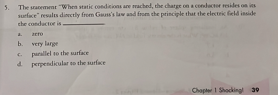 The statement “When static conditions are reached, the charge on a conductor resides on its
surface” results directly from Gauss's law and from the principle that the electric field inside
the conductor is_
a. zero
b. very large
c. parallel to the surface
d. perpendicular to the surface
Chapter 1 Shocking! 39