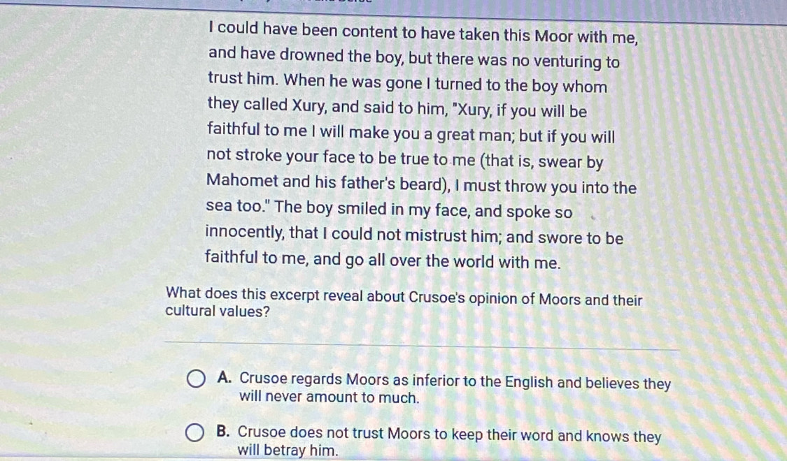 could have been content to have taken this Moor with me,
and have drowned the boy, but there was no venturing to
trust him. When he was gone I turned to the boy whom
they called Xury, and said to him, "Xury, if you will be
faithful to me I will make you a great man; but if you will
not stroke your face to be true to me (that is, swear by
Mahomet and his father's beard), I must throw you into the
sea too." The boy smiled in my face, and spoke so
innocently, that I could not mistrust him; and swore to be
faithful to me, and go all over the world with me.
What does this excerpt reveal about Crusoe's opinion of Moors and their
cultural values?
A. Crusoe regards Moors as inferior to the English and believes they
will never amount to much.
B. Crusoe does not trust Moors to keep their word and knows they
will betray him.