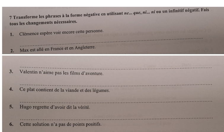 Transforme les phrases à la forme négative en utilisant ne... que, ni... ni ou un infinitif négatif. Fais 
tous les changements nécessaires. 
_ 
1. Clémence espère voir encore cette personne. 
2. Max est allé en France et en Angleterre. 
_ 
3. Valentin n’aime pas les films d’aventure. 
_ 
4. Ce plat contient de la viande et des légumes. 
_ 
5. Hugo regrette d'avoir dit la vérité. 
_ 
6. Cette solution n’a pas de points positifs.