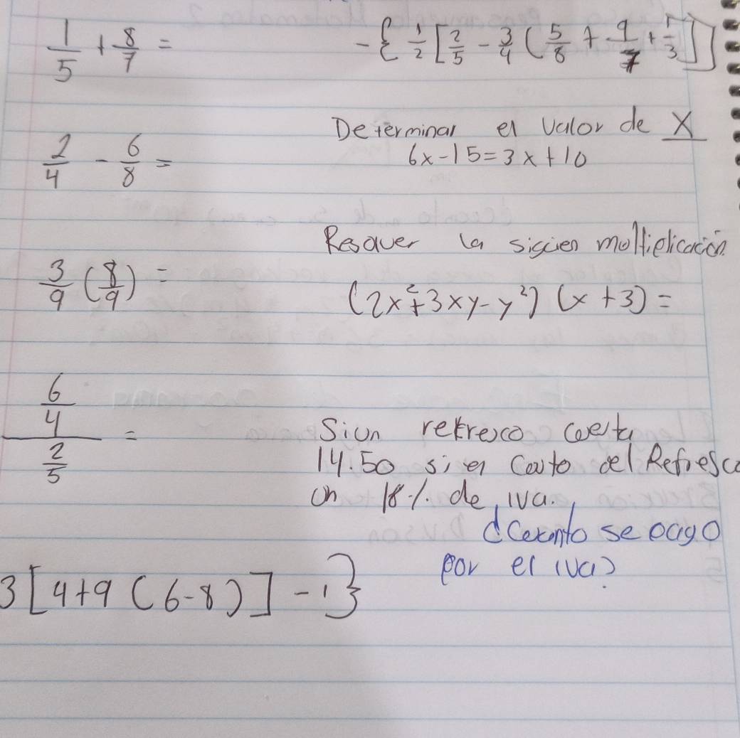  1/5 + 8/7 =
-  1/2 [ 2/5 - 3/4 ( 5/8 + 9/7 + 1/3 ]
Determinal ei valor de X
 2/4 - 6/8 =
6x-15=3x+10
Resaver (a siscen mollielicaccn
 3/9 ( 8/9 )=
(2x^2+3xy-y^2)(x+3)=
frac  6/4  2/5 = Siun retreco coet 
14. 50 sie Cooto cel Refresc 
on 181. de, Iva. 
dceemto se oago
3[4+9(6-8)]-1
por el (vú)