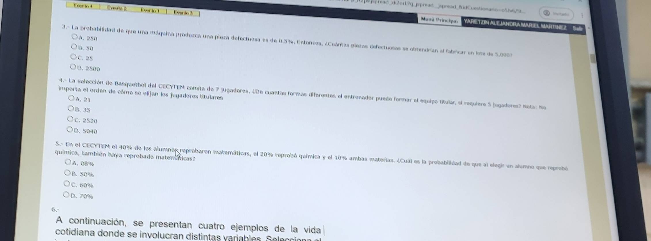 sspread_xk2ort.Pg_jspread_jspread_8idCuestionario=o5Jv6/5t_
Evento 4 Evento 2 Evento 1 Evento 3
Menú Principal YARETZIN ALEJANDRA MARIEL MARTINEZ
A. 250
3.- La probabilidad de que una máquina produzca una pieza defectuosa es de 0.5%. Entonces, ¿Cuántas piezas defectuosas se obtendrían al fabricar un lote de 5,0007
B. 50
C. 25
D. 2500
importa el orden de cómo se elijan los jugadores titulares
4- La selección de Basquetbol del CECYTEM consta de 7 jugadores. ¿De cuantas formas diferentes el entrenador puede formar el equipo titular, si requiere 5 jugadores? Nota: No
A. 21
B、 35
C. 2520
D. 5040
química, también haya reprobado matemáticas?
5.- En el CECYTEM el 40% de los alumnos reprobaron matemáticas, el 20% reprobó química y el 10% ambas materias. ¿Cuál es la probabilidad de que al elegir un alumno que reprobó
A. 08%
B. 50%
C. 60%
D. 70%
A continuación, se presentan cuatro ejemplos de la vida
cotidiana donde se involucran distintas variables. Selección