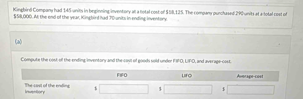 Kingbird Company had 145 units in beginning inventory at a total cost of $18,125. The company purchased 290 units at a total cost of
$58,000. At the end of the year, Kingbird had 70 units in ending inventory. 
(a) 
Compute the cost of the ending inventory and the cost of goods sold under FIFO, LIFO, and average-cost. 
FIFO LIFO Average-cost 
The cost of the ending $ □  □  
inventory
$
$