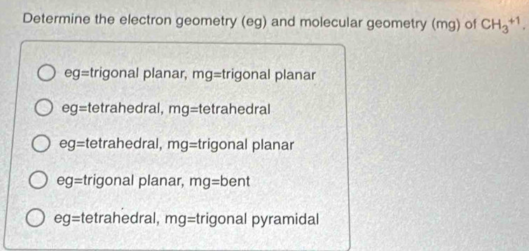 Determine the electron geometry (eg) and molecular geometry (mg) of CH_3^(+1),
eg= trigonal planar, mg= trigonal planar
ec g= tetrahedral, mg= tetrahedral
eg= tetrahedral, mg= trigonal planar
eg= trigonal planar, mg=bent
eg= tetrahedral, mg= trigonal pyramidal