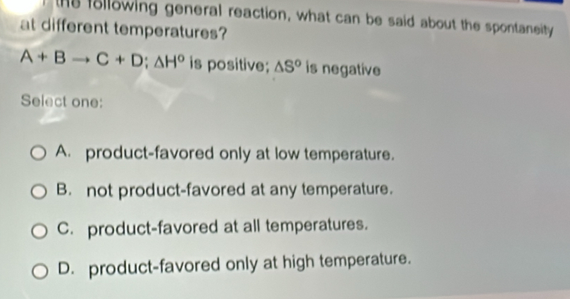 the following general reaction, what can be said about the spontaneity
at different temperatures?
A+Bto C+D; △ H° is positive; △ S^o is negative
Select one:
A. product-favored only at low temperature.
B. not product-favored at any temperature.
C. product-favored at all temperatures.
D. product-favored only at high temperature.