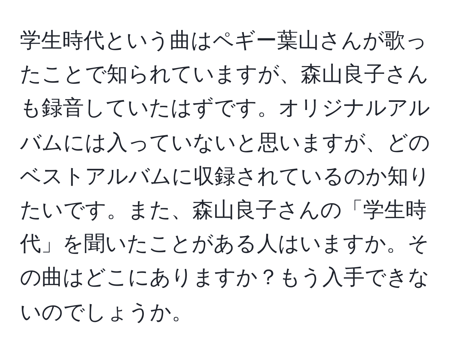 学生時代という曲はペギー葉山さんが歌ったことで知られていますが、森山良子さんも録音していたはずです。オリジナルアルバムには入っていないと思いますが、どのベストアルバムに収録されているのか知りたいです。また、森山良子さんの「学生時代」を聞いたことがある人はいますか。その曲はどこにありますか？もう入手できないのでしょうか。