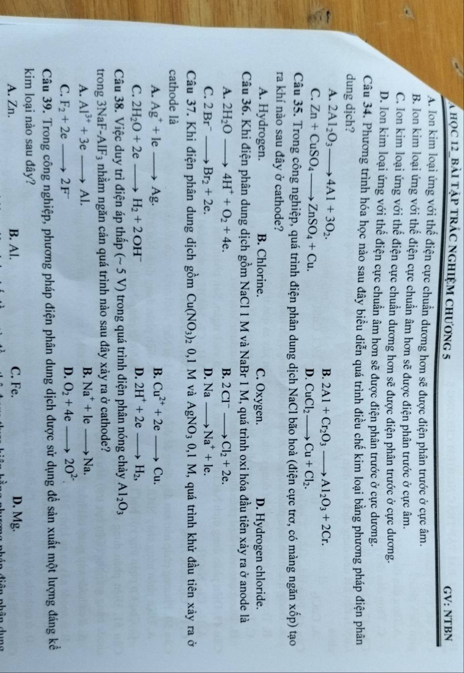 A học 12_bài tập trác nghiệm chương 5 GV: NTBN
A. Ion kim loại ứng với thế điện cực chuẩn dương hơn sẽ được điện phân trước ở cực âm.
B. Ion kim loại ứng với thế điện cực chuẩn âm hơn sẽ được điện phân trước ở cực âm.
C. Ion kim loại ứng với thể điện cực chuẩn dương hơn sẽ được điện phân trước ở cực dương.
D. Ion kim loại ứng với thế điện cực chuẩn âm hơn sẽ được điện phân trước ở cực dương.
Câu 34. Phương trình hóa học nào sau đây biểu diễn quá trình điều chế kim loại bằng phương pháp điện phân
dung dịch?
A. 2Al_2O_3to 4Al+3O_2.
B. 2Al+Cr_2O_3to Al_2O_3+2Cr.
C. Zn+CuSO_4to ZnSO_4+Cu.
D. CuCl_2to Cu+Cl_2.
Câu 35. Trong công nghiệp, quá trình điện phân dung dịch NaCl bão hoà (điện cực trơ, có màng ngăn xwidehat C p) tạo
ra khí nào sau đây ở cathode?
A. Hydrogen. B. Chlorine. C. Oxygen. D. Hydrogen chloride.
Câu 36. Khi điện phân dung dịch gồm NaCl 1 M và NaBr 1 M, quá trình oxi hóa đầu tiên xảy ra ở anode là
A. 2H_2Oto 4H^++O_2+4e. B. 2Cl^-to Cl_2+2e.
C. 2Br^-to Br_2+2e. D. Na to Na^++le.
Câu 37. Khi điện phân dung dịch gồm Cu(NO_3)_2 0,1 M và AgNO_30,1M , quá trình khử đầu tiên xảy ra ở
cathode là
A. Ag^++leto Ag. B. Cu^(2+)+2eto Cu.
C. 2H_2O+2eto H_2+2OH^- D. 2H^++2eto H_2,
Câu 38. Việc duy trì điện áp thấp (~ 5 V) trong quá trình điện phân nóng chảy Al_2O_3
trong 3NaF-A IF_3 nhằm ngăn cản quá trình nào sau đây xảy ra ở cathode?
A. Al^(3+)+3eto Al.
B. Na^++leto Na.
C. F_2+2eto 2F
D. O_2+4eto 2O^(2-).
Câu 39. Trong công nghiệp, phương pháp điện phân dung dịch được sử dụng đề sản xuất một lượng đáng kể
kim loại nào sau đây?
A. Zn. B. Al. C. Fe. D. Mg.