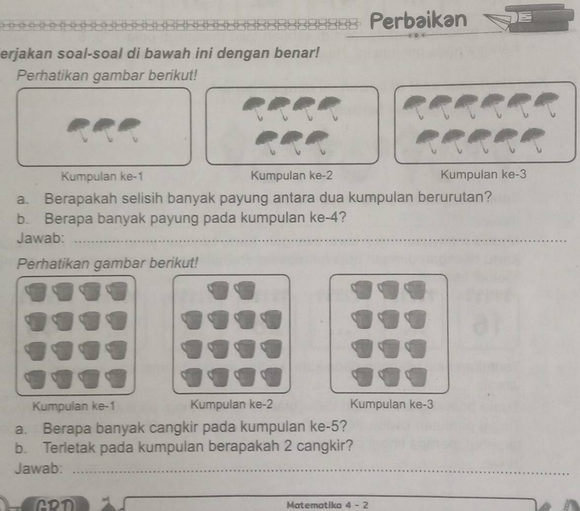 Perbaikan 
erjakan soal-soal di bawah ini dengan benar! 
Perhatikan gambar berikut! 
Kumpulan ke -1 Kumpulan ke -2 Kumpulan ke -3
a. Berapakah selisih banyak payung antara dua kumpulan berurutan? 
b. Berapa banyak payung pada kumpulan ke -4? 
Jawab:_ 
_ 
Perhatikan gambar berikut! 
Kumpulan ke -1 Kumpulan ke -2 Kumpulan ke -3
a. Berapa banyak cangkir pada kumpulan ke -5? 
b. Terletak pada kumpulan berapakah 2 cangkir? 
Jawab:_ 
ADD Matematika 4 - 2