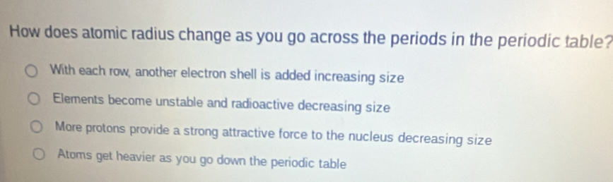 How does atomic radius change as you go across the periods in the periodic table?
With each row, another electron shell is added increasing size
Elements become unstable and radioactive decreasing size
More protons provide a strong attractive force to the nucleus decreasing size
Atoms get heavier as you go down the periodic table