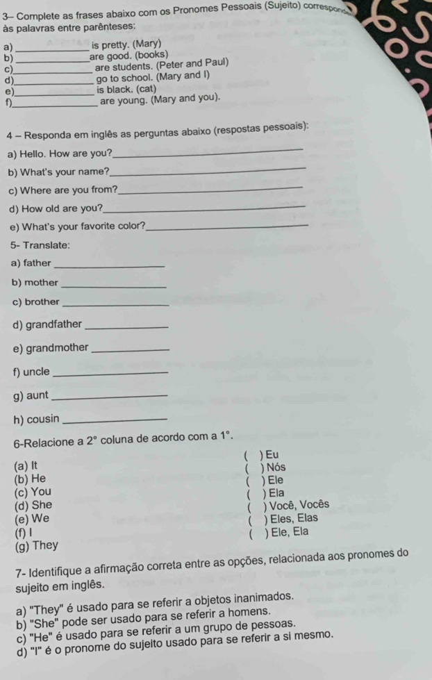 3- Complete as frases abaixo com os Pronomes Pessoais (Sujeito) correspors
às palavras entre parênteses:
a)_ is pretty. (Mary)
b)_ are good. (books)
c)_
are students. (Peter and Paul)
d)_
go to school. (Mary and I)
e)_ is black. (cat)
f)_
are young. (Mary and you).
4 - Responda em inglês as perguntas abaixo (respostas pessoais):
a) Hello. How are you?
_
b) What's your name?
_
c) Where are you from?
_
d) How old are you?
_
e) What's your favorite color?_
5- Translate:
a) father_
b) mother_
c) brother_
d) grandfather_
e) grandmother_
f) uncle_
g) aunt_
h) cousin_
6-Relacione a 2° coluna de acordo com a 1°. 
(
(a) It )Eu
(b) He  ) Nós
(c) You  ) Ele
(d) She  ) Ela

(e) We ) Você, Vocês
 ) Eles, Elas
(f) I ( ) Ele, Ela
(g) They
7- Identifique a afirmação correta entre as opções, relacionada aos pronomes do
sujeito em inglês.
a) "They" é usado para se referir a objetos inanimados.
b) "She" pode ser usado para se referir a homens.
c) "He" é usado para se referir a um grupo de pessoas.
d) "I" é o pronome do sujeito usado para se referir a si mesmo.