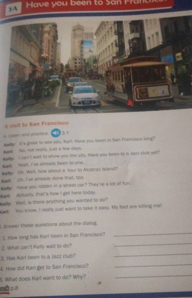 ave you been to San r 
A visit to San Francisco 
A. Listen and practice. 3.1 
Kelly: It's great to see you, Karl. Have you been in San Francisco long? 
Kark: No, not really, just a few days. 
Kelly: I can't wait to show you the city. Have you been to a Jazz club yet? 
Kark: Yeah, I've already been to one. 
Kelly: Oh. Well, how about a tour to Alcatraz Island? 
Karl: Lih, I've already done that, too. 
Kelly: Have you ridden in a street car? They're a lot of fun. 
Karl: Actually, that's how I get here today. 
Kelly: Well, is there anything you wanted to do? 
Kark You know, I really just want to take it easy. My feet are killing me! 
, Answer these questions about the dialog. 
_ 
1. How long has Karl been in San Francisco? 
_ 
2. What can't Kelly wait to do? 
_ 
3. Has Karl been to a Jazz club? 
_ 
4. How did Kari get to San Francisco? 
5. What does Karl want to do? Why? 
_ 
ook p.8