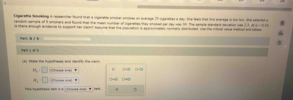 Cigarette Smoking A researcher found that a cigarette smoker smokes on average 29 cigarettes a day. She feels that this average is too low. She selected a 
random sample of 8 smokers and found that the mean number of cigarettes they smoked per day was 30. The sample standard deviation was 2.3. At alpha =0.10, 
is there enough evidence to support her claim? Assume that the population is approximately normally distributed. Use the critical value method and tables. 
alb 
Part: 0 / 5 
B 
Part 1 of 5 
(a) State the hypotheses and identify the claim.
mu
H_0 : (Choose one) □ >□ □
H_1 (Choose one)
□ =□ □ != □
This hypothesis test is a (Choose one) test. ×