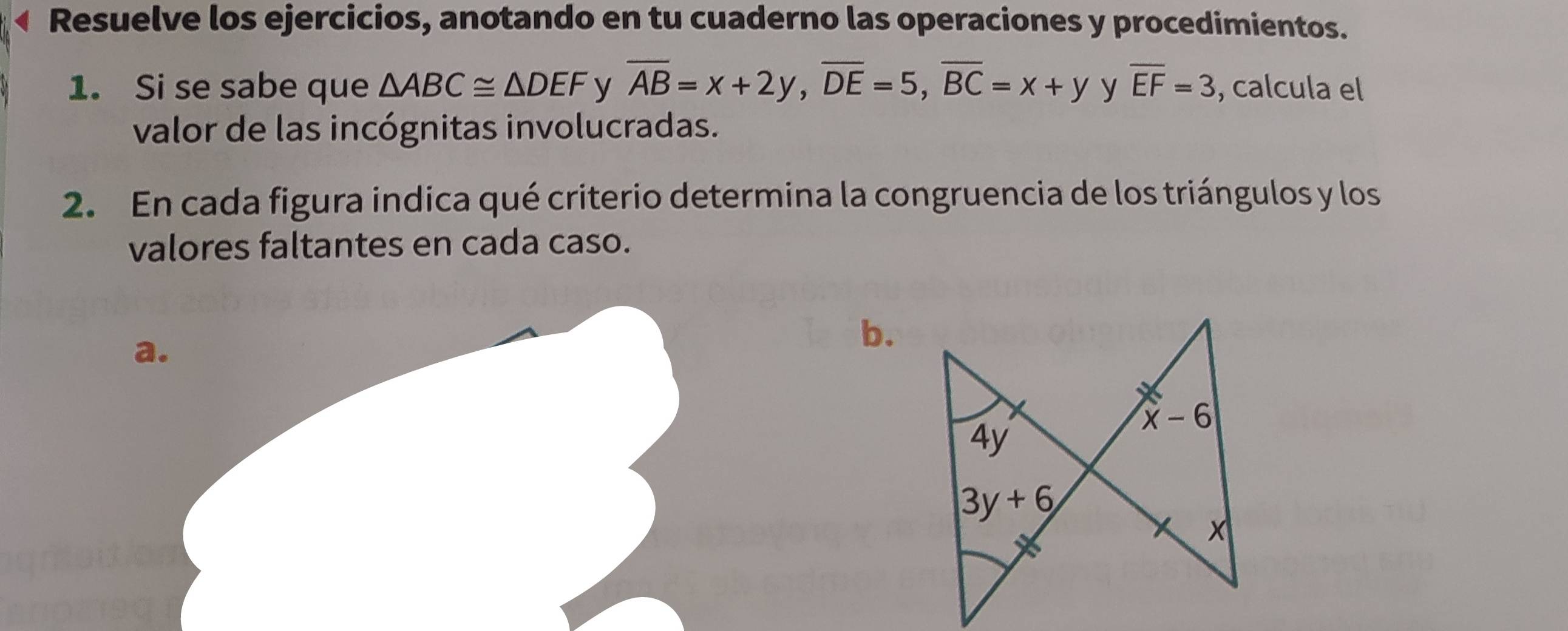 Resuelve los ejercicios, anotando en tu cuaderno las operaciones y procedimientos.
1. Si se sabe que △ ABC≌ △ DEF y overline AB=x+2y,overline DE=5,overline BC=x+y y overline EF=3 , calcula el
valor de las incógnitas involucradas.
2. En cada figura indica qué criterio determina la congruencia de los triángulos y los
valores faltantes en cada caso.
a.
b.