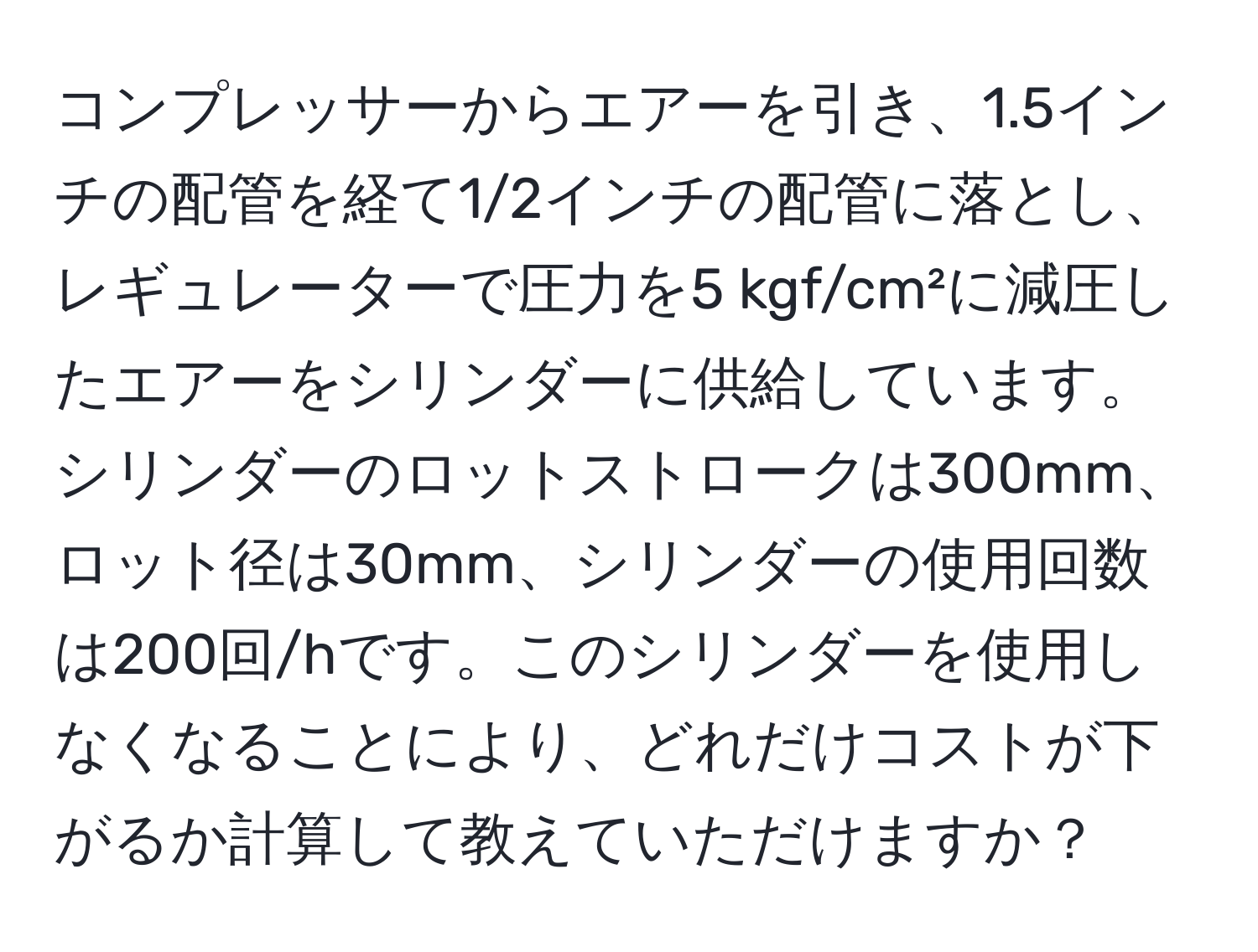 コンプレッサーからエアーを引き、1.5インチの配管を経て1/2インチの配管に落とし、レギュレーターで圧力を5 kgf/cm²に減圧したエアーをシリンダーに供給しています。シリンダーのロットストロークは300mm、ロット径は30mm、シリンダーの使用回数は200回/hです。このシリンダーを使用しなくなることにより、どれだけコストが下がるか計算して教えていただけますか？