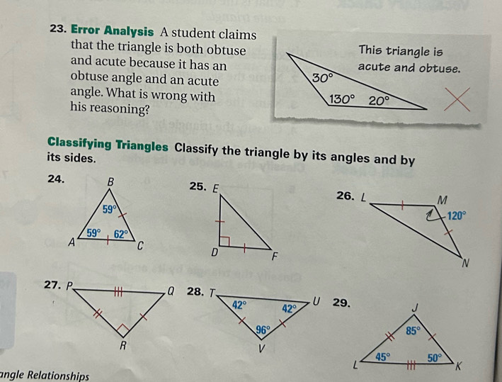 Error Analysis A student claims
that the triangle is both obtuse
and acute because it has an
obtuse angle and an acute
angle. What is wrong with
X
his reasoning?
Classifying Triangles Classify the triangle by its angles and by
its sides.
24. 26. ∠
 
28. T.
29.
angle Relationships