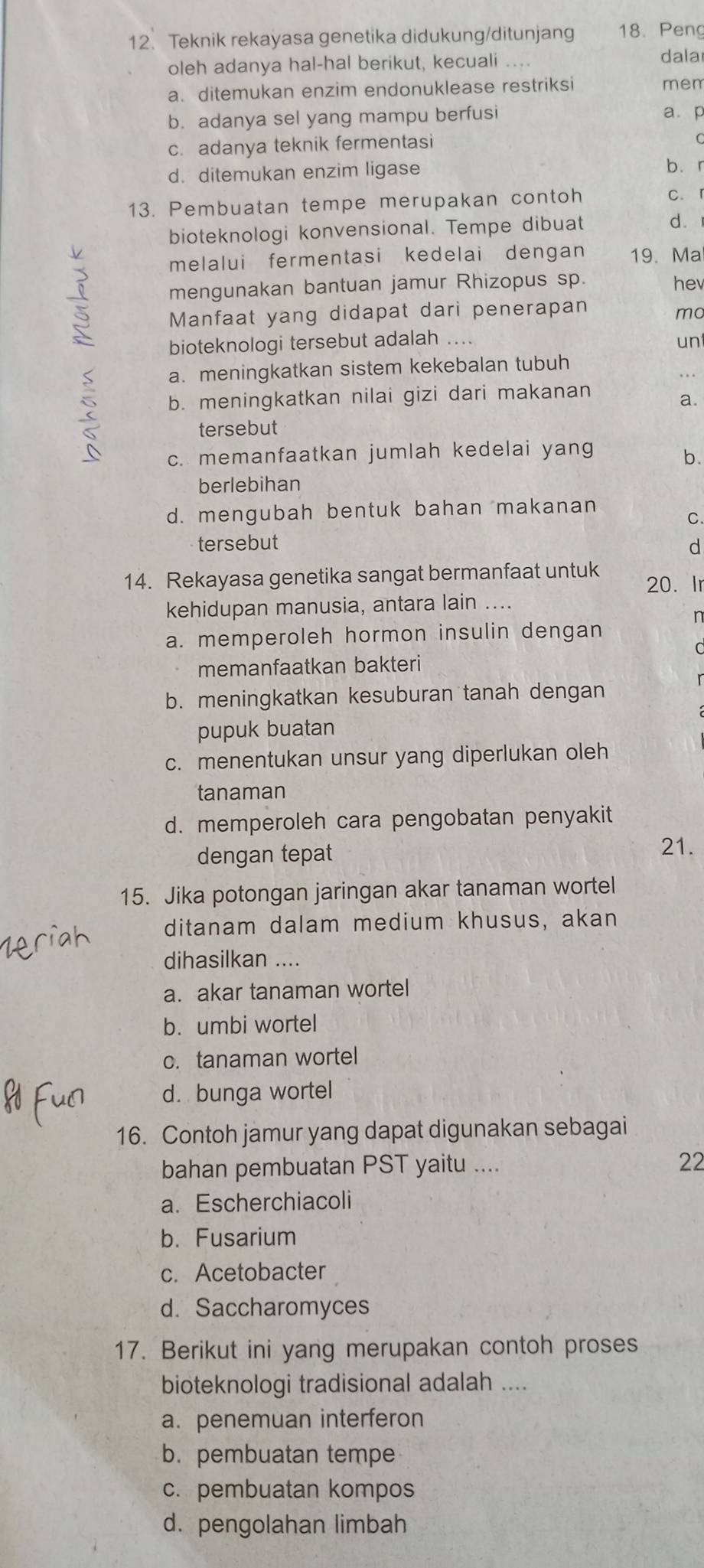 Teknik rekayasa genetika didukung/ditunjang 18. Peng
oleh adanya hal-hal berikut, kecuali dala
a. ditemukan enzim endonuklease restriksi mem
b. adanya sel yang mampu berfusi
a. p
c. adanya teknik fermentasi
C
d. ditemukan enzim ligase bìr
13. Pembuatan tempe merupakan contoh c. 「
bioteknologi konvensional. Tempe dibuat dì
melalui fermentasi kedelai dengan 19. Ma
mengunakan bantuan jamur Rhizopus sp. hev
Manfaat yang didapat dari penerapan
mo
bioteknologi tersebut adalah ....
un
a. meningkatkan sistem kekebalan tubuh
b. meningkatkan nilai gizi dari makanan
a.
tersebut
c. memanfaatkan jumlah kedelai yang
b.
berlebihan
d. mengubah bentuk bahan makanan
C.
tersebut
d
14. Rekayasa genetika sangat bermanfaat untuk 20. Ir
kehidupan manusia, antara lain ....
n
a. memperoleh hormon insulin dengan
memanfaatkan bakteri
b. meningkatkan kesuburan tanah dengan
pupuk buatan
c. menentukan unsur yang diperlukan oleh
tanaman
d. memperoleh cara pengobatan penyakit
dengan tepat
21.
15. Jika potongan jaringan akar tanaman wortel
ditanam dalam medium khusus, akan
dihasilkan ....
a. akar tanaman wortel
b. umbi wortel
c. tanaman wortel
d. bunga wortel
16. Contoh jamur yang dapat digunakan sebagai
bahan pembuatan PST yaitu .... 22
a. Escherchiacoli
b. Fusarium
c. Acetobacter
d. Saccharomyces
17. Berikut ini yang merupakan contoh proses
bioteknologi tradisional adalah ....
a. penemuan interferon
b. pembuatan tempe
c. pembuatan kompos
d. pengolahan limbah