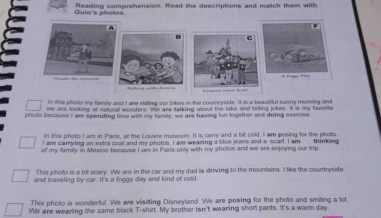 Reading comprehension. Read the descriptions and match them with 
Guio's photos. 
F 
B 
Musée du Louvre! A Foggy Day 
Riding with family 
Dreams come true! 
In this photo my family and I are riding our bikes in the countryside. It is a beautiful sunny morning and 
we are looking at natural wonders. We are talking about the lake and telling jokes. It is my favorite 
photo because I am spending time with my family, we are having fun together and doing exercise. 
In this photo I am in Paris, at the Louvre museum. It is rainy and a bit cold. I am posing for the photo. 
I am carrying an extra coat and my photos. I am wearing a blue jeans and a scarf. I am thinking 
of my family in Mexico because I am in Paris only with my photos and we are enjoying our trip. 
This photo is a bit scary. We are in the car and my dad is driving to the mountains. I like the countryside 
and traveling by car. It's a foggy day and kind of cold. 
This photo is wonderful. We are visiting Disneyland. We are posing for the photo and smiling a lot. 
We are wearing the same black T-shirt. My brother isn't wearing short pants. It's a warm day.