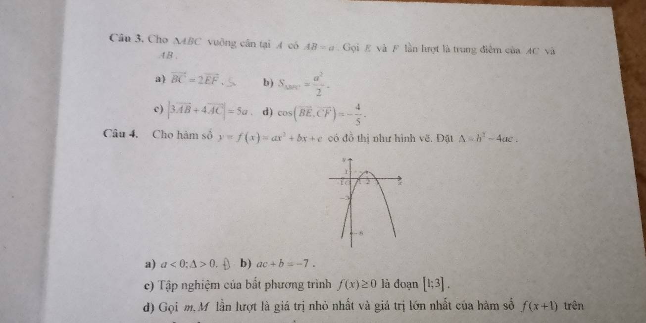 Cho △ ABC vuỡng cân tại A có AB=a Gọi E và F lần lượt là trung điểm của AC và
. 4B.
a) vector BC=2vector EF b) S_mi== a^2/2 .
c) |3vector AB+4vector AC|=5a d) cos (vector BE.vector CF)=- 4/5 . 
Câu 4. Cho hàm số y=f(x)=ax^2+bx+e có đồ thị như hình vẽ. Đặt Delta =b^2-4ac.
a) a<0</tex>; △ >0. b) ac+b=-7.
c) Tập nghiệm của bất phương trình f(x)≥ 0 là đoạn [1;3].
d) Gọi m, Mỹ lần lượt là giá trị nhỏ nhất và giá trị lớn nhất của hàm số f(x+1) trên