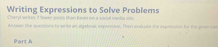 Writing Expressions to Solve Problems 
Cheryl writes 7 fewer posts than Kevin on a social media site. 
Answer the questions to write an algebraic expression. Then evaluate the expression for the given valu 
Part A