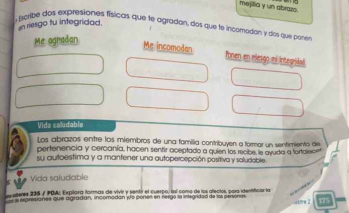 mejilla y un abrazo. 
en riesgo tu integridad. 
Escribe dos expresiones físicas que te agradan, dos que te incomodan y dos que ponen 
Me agradan 
Me incomodan Ponen en riesgo mi integridad 
Vida saludable 
Los abrazos entre los miembros de una familia contribuyen a formar un sentimiento de 
pertenencia y cercanía, hacen sentir aceptado a quien los recibe, le ayuda a fortalece" 
su autoestima y a mantener una autopercepción positiva y saludable. 
Vida saludable 
eberes 235 / PDA: Explora formas de vivir y sentir el cuerpo, así como de los afectos, para identificar la 
od de expresiones que agradan, incomodan y/o ponen en riesgo la integridad de las personas. 175 
testre 2