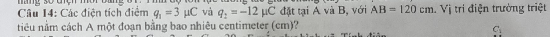 hàng số điện mời 
Câu 14: Các điện tích điểm q_1=3mu C và q_2=-12mu C đặt tại A và B, với AB=120cm. Vị trí điện trường triệt 
niêu nằm cách A một đoạn bằng bao nhiêu centimeter (cm)?
C_1